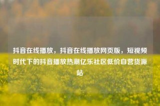 抖音在线播放，抖音在线播放网页版，短视频时代下的抖音播放热潮亿乐社区低价自营货源站