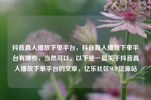 抖音真人播放下单平台，抖音真人播放下单平台有哪些，当然可以。以下是一篇关于抖音真人播放下单平台的文章	，亿乐社区SUP货源站  第1张