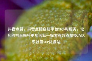 抖音点赞，抖音点赞自助平台24小时服务，让您的抖音账号更加活跃—探索有效点赞技巧亿乐社区SUP货源站