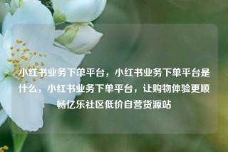 小红书业务下单平台，小红书业务下单平台是什么，小红书业务下单平台，让购物体验更顺畅亿乐社区低价自营货源站